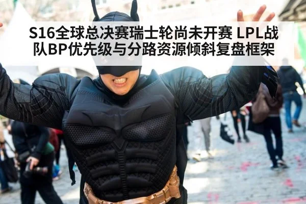 S16全球总决赛瑞士轮尚未开赛 LPL战队BP优先级与分路资源倾斜复盘框架